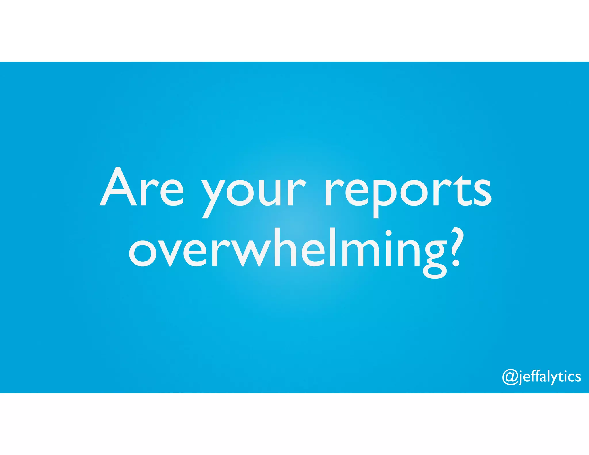 @jeffalytics
Are your reports
overwhelming?
 