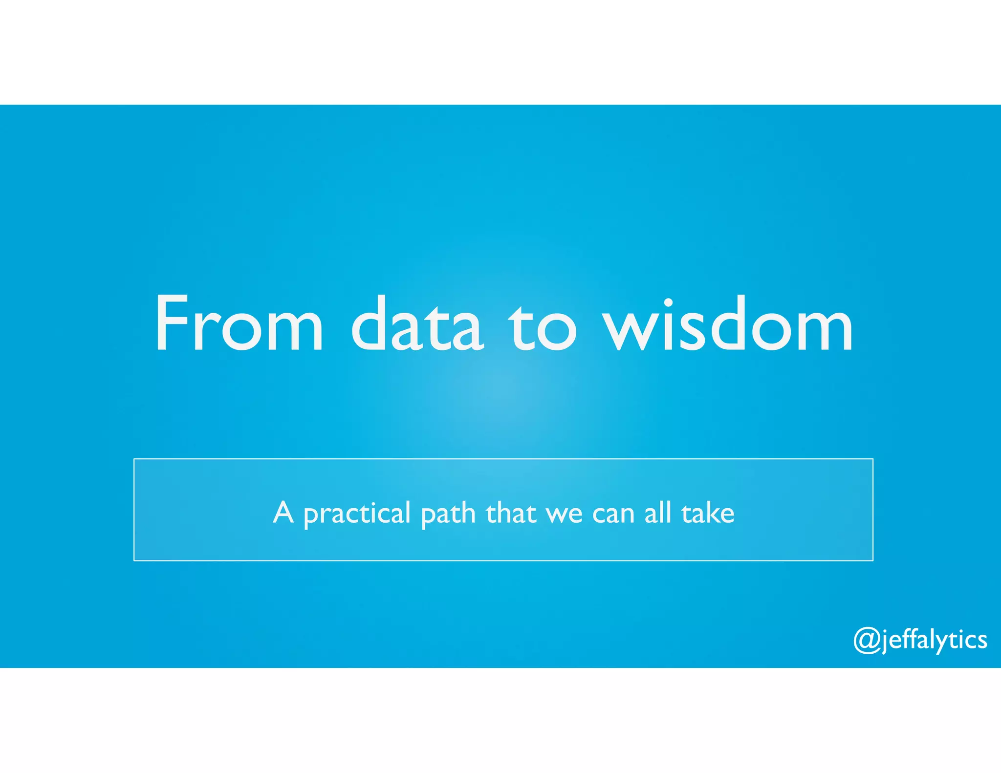 @jeffalytics
From data to wisdom
A practical path that we can all take
 