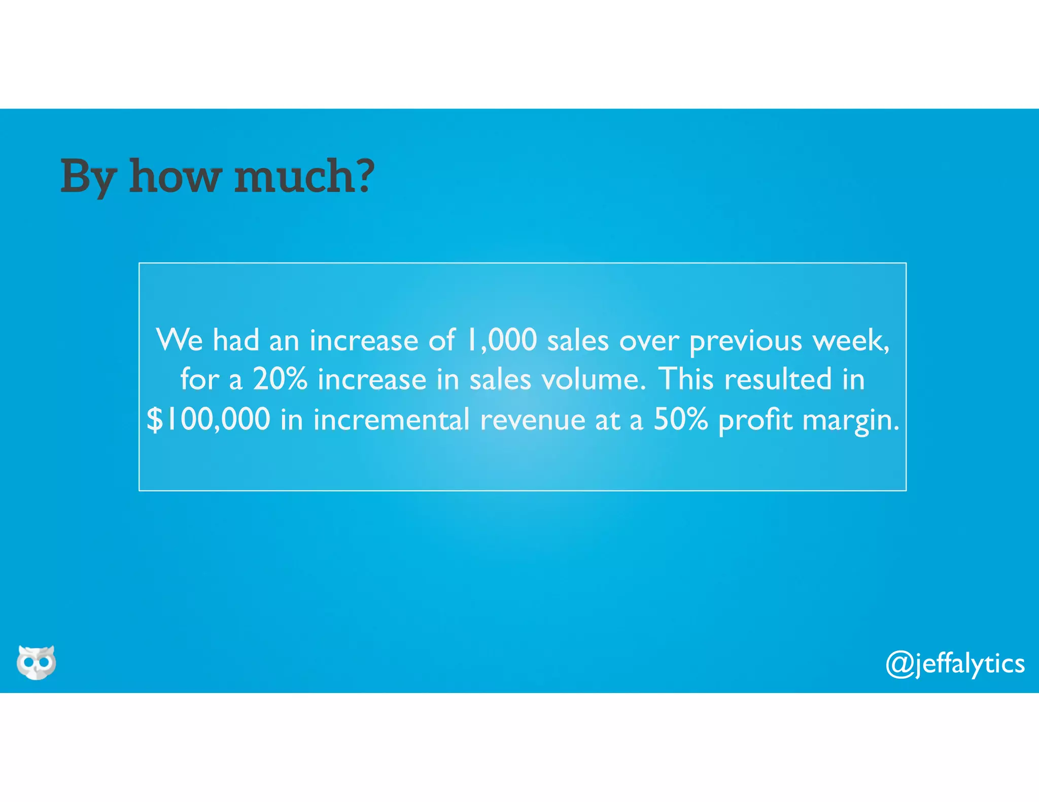 @jeffalytics
We had an increase of 1,000 sales over previous week,
for a 20% increase in sales volume. This resulted in
$100,000 in incremental revenue at a 50% proﬁt margin.
By how much?
 