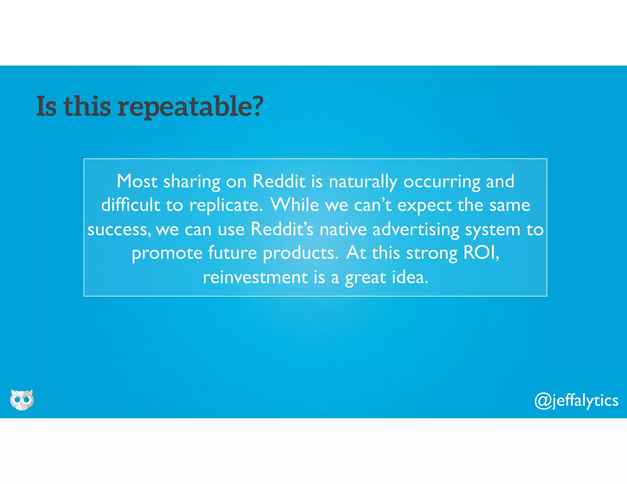 @jeffalytics
Most sharing on Reddit is naturally occurring and
difﬁcult to replicate. While we can’t expect the same
success, we can use Reddit’s native advertising system to
promote future products. At this strong ROI,
reinvestment is a great idea.
Is this repeatable?
 