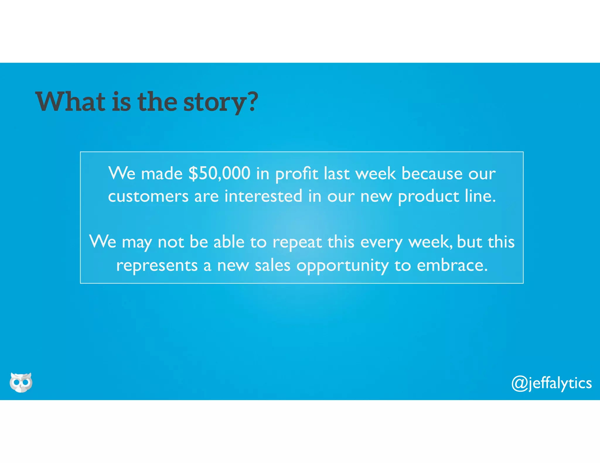 @jeffalytics
We made $50,000 in proﬁt last week because our
customers are interested in our new product line.
We may not be able to repeat this every week, but this
represents a new sales opportunity to embrace.
What is the story?
 