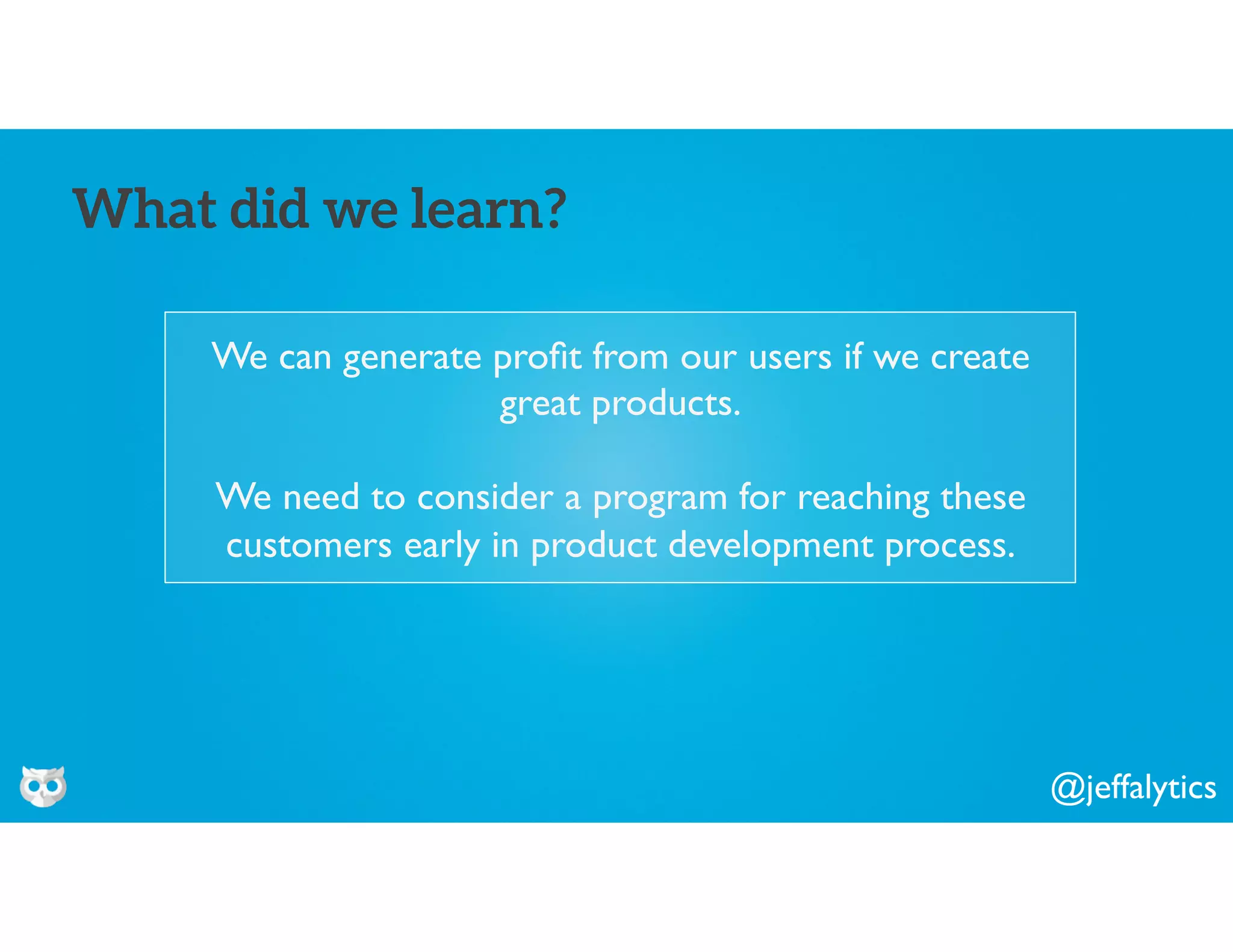 @jeffalytics
We can generate proﬁt from our users if we create
great products.
We need to consider a program for reaching these
customers early in product development process.
What did we learn?
 