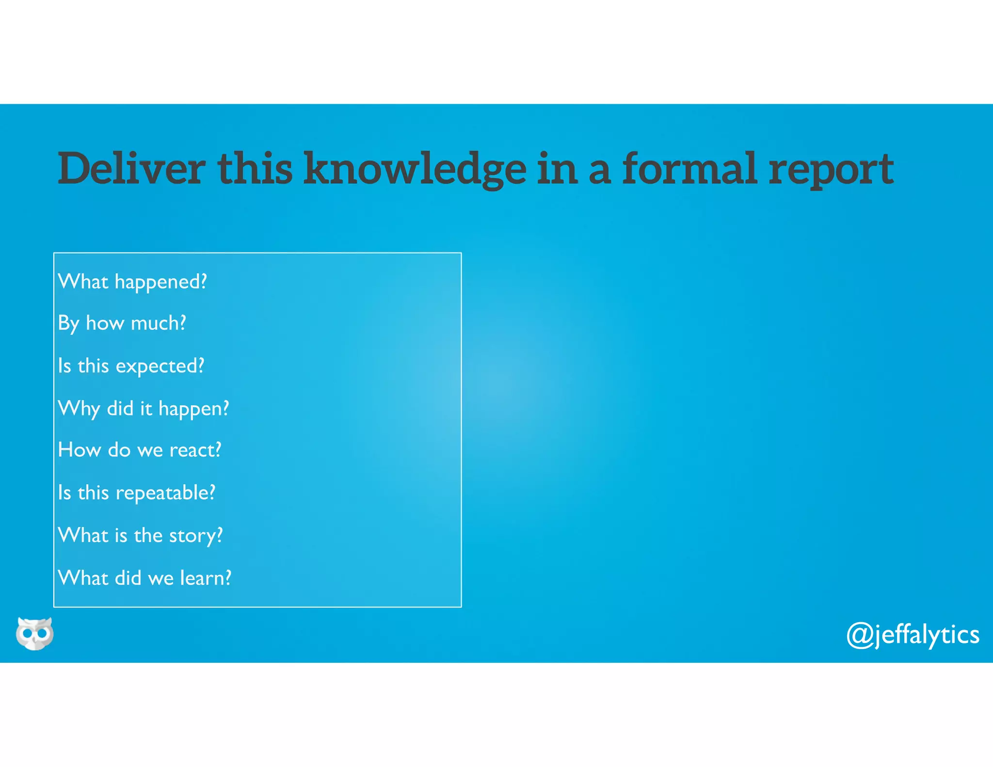 @jeffalytics
What happened?
By how much?
Is this expected?
Why did it happen?
How do we react?
Is this repeatable?
What is the story?
What did we learn?
Deliver this knowledge in a formal report
 