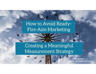 By Jeff Sauer
Founder of Knowledge Land
How to Avoid Ready-
Fire-Aim Marketing
Creating a Meaningful
Measurement Strategy
 