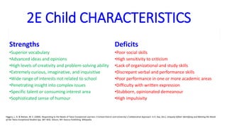 2E Child CHARACTERISTICS
Strengths Deficits
•Superior vocabulary •Poor social skills
•Advanced ideas and opinions •High sensitivity to criticism
•High levels of creativity and problem-solving ability •Lack of organizational and study skills
•Extremely curious, imaginative, and inquisitive •Discrepant verbal and performance skills
•Wide range of interests not related to school •Poor performance in one or more academic areas
•Penetrating insight into complex issues •Difficulty with written expression
•Specific talent or consuming interest area •Stubborn, opinionated demeanour
•Sophisticated sense of humour •High impulsivity
Higgins, L. D. & Nielsen, M. E. (2000). Responding to the Needs of Twice-Exceptional Learners: A School District and University’s Collaborative Approach. In K. Kay, (Ed.), Uniquely Gifted: Identifying and Meeting the Needs
of the Twice-Exceptional Student (pp. 287-303). Gilsum, NH: Avocus Publishing. Wikipedia
 