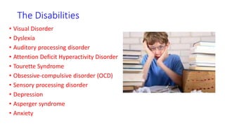 The Disabilities
• Visual Disorder
• Dyslexia
• Auditory processing disorder
• Attention Deficit Hyperactivity Disorder
• Tourette Syndrome
• Obsessive-compulsive disorder (OCD)
• Sensory processing disorder
• Depression
• Asperger syndrome
• Anxiety
 