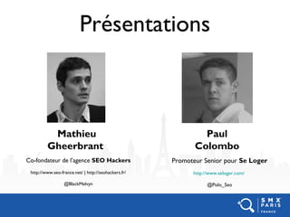 Présentations
Co-fondateur de l’agence SEO Hackers
http://www.seo-france.net/ | http://seohackers.fr/
@BlackMelvyn
Mathieu
Gheerbrant
Promoteur Senior pour Se Loger
http://www.seloger.com/
@Polo_Seo
Paul
Colombo
 