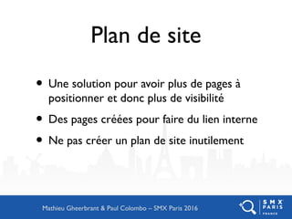 Plan de site
• Une solution pour avoir plus de pages à
positionner et donc plus de visibilité
• Des pages créées pour faire du lien interne
• Ne pas créer un plan de site inutilement
Mathieu Gheerbrant & Paul Colombo – SMX Paris 2016
 