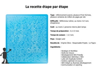 Type  : référencement avancé, plusieurs M de VU/mois, plusieurs centaines de milliers de pages par site Difficulté  : Référenceur sénior, au moins 3 à 5 ans d’expérience Coût  : au moins 1 personne interne plein temps Temps de préparation  : 6 à 12 mois  Temps de cuisson  : 1 à 3 ans  Pays  : Google Land Recette de  : Virginie Clève - Responsable Projets - Le Figaro Ingrédients  : - Stratégie et Workflow - Outils de mesure - Développement SEO Friendly - Collaboration AdminSys / SEO - Lutte anti Duplicate Content - Contenu optimisé à la source - SEO intégré au Business développement - Communication et reporting La recette étape par étape 