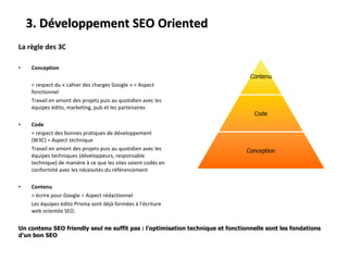 La règle des 3C Conception   = respect du « cahier des charges Google » = Aspect fonctionnel Travail en amont des projets puis au quotidien avec les équipes édito, marketing, pub et les partenaires Code = respect des bonnes pratiques de développement (W3C) = Aspect technique Travail en amont des projets puis au quotidien avec les équipes techniques (développeurs, responsable technique) de manière à ce que les sites soient codés en conformité avec les nécessités du référencement Contenu = écrire pour Google = Aspect rédactionnel Les équipes édito Prisma sont déjà formées à l’écriture web orientée SEO. 3. Développement SEO Oriented Un contenu SEO friendly seul ne suffit pas : l’optimisation technique et fonctionnelle sont les fondations d’un bon SEO Contenu Code Conception 