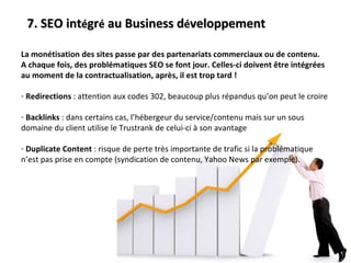 7. SEO int é gr é  au Business d é veloppement La monétisation des sites passe par des partenariats commerciaux ou de contenu. A chaque fois, des problématiques SEO se font jour. Celles-ci doivent être intégrées au moment de la contractualisation, après, il est trop tard ! Redirections  : attention aux codes 302, beaucoup plus répandus qu’on peut le croire Backlinks  : dans certains cas, l’hébergeur du service/contenu mais sur un sous domaine du client utilise le Trustrank de celui-ci à son avantage Duplicate Content  : risque de perte très importante de trafic si la problématique n’est pas prise en compte (syndication de contenu, Yahoo News par exemple). 