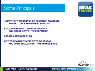 60
SMX PARIS – 16 ET 17 JUIN 2014
KNOW THAT YOU CANNOT BE YOUR OWN ADVOCATE.
HOMER: "CAN'T SOMEONE ELSE DO IT?
BUILD MARKETING TOWERS IN ADVANCE
BOY SCOUT MOTTO: "BE PREPARED"
CREATE A MESSAGE PLAN
GIVE TO CEASAR WHAT IS OWED TO CEASAR.
YOU WANT ENGAGEMENT, NOT TRANSCIENCE.
@Dixon_Jones @MajesticSEO
Some Principals
 