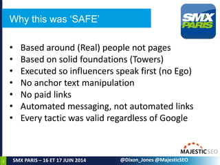 65
SMX PARIS – 16 ET 17 JUIN 2014 @Dixon_Jones @MajesticSEO
Why this was ‘SAFE’
• Based around (Real) people not pages
• Based on solid foundations (Towers)
• Executed so influencers speak first (no Ego)
• No anchor text manipulation
• No paid links
• Automated messaging, not automated links
• Every tactic was valid regardless of Google
 