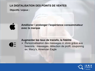 LA DIGITALISATION DES POINTS DE VENTES
Objectifs / enjeux :
Améliorer / prolonger l’expérience consommateur
avec la marque
Augmenter les taux de transfo, la fidélité
 Personnalisation des messages in store grâce aux
beacons : messages, détection de profil, couponing
ex: Macy’s, American Eagle
 