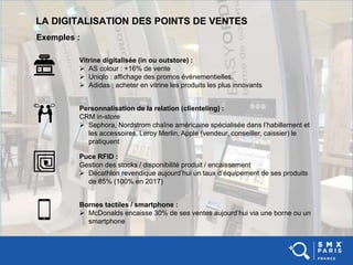 LA DIGITALISATION DES POINTS DE VENTES
Exemples :
Vitrine digitalisée (in ou outstore) :
 AS colour : +16% de vente
 Uniqlo : affichage des promos événementielles.
 Adidas : acheter en vitrine les produits les plus innovants
Personnalisation de la relation (clienteling) :
CRM in-store
 Sephora, Nordstrom chaîne américaine spécialisée dans l’habillement et
les accessoires, Leroy Merlin, Apple (vendeur, conseiller, caissier) le
pratiquent
Puce RFID :
Gestion des stocks / disponibilité produit / encaissement
 Décathlon revendique aujourd’hui un taux d’équipement de ses produits
de 85% (100% en 2017)
Bornes tactiles / smartphone :
 McDonalds encaisse 30% de ses ventes aujourd’hui via une borne ou un
smartphone
 