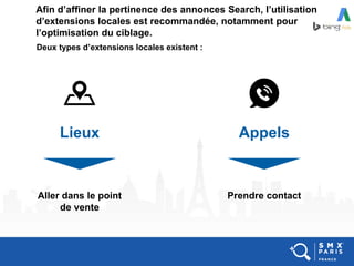 Afin d’affiner la pertinence des annonces Search, l’utilisation
d’extensions locales est recommandée, notamment pour
l’optimisation du ciblage.
Deux types d’extensions locales existent :
Lieux Appels
Aller dans le point
de vente
Prendre contact
 
