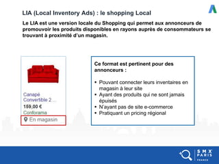 LIA (Local Inventory Ads) : le shopping Local
Le LIA est une version locale du Shopping qui permet aux annonceurs de
promouvoir les produits disponibles en rayons auprès de consommateurs se
trouvant à proximité d’un magasin.
Ce format est pertinent pour des
annonceurs :
 Pouvant connecter leurs inventaires en
magasin à leur site
 Ayant des produits qui ne sont jamais
épuisés
 N’ayant pas de site e-commerce
 Pratiquant un pricing régional
 