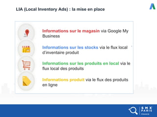 LIA (Local Inventory Ads) : la mise en place
Informations sur le magasin via Google My
Business
Informations sur les stocks via le flux local
d’inventaire produit
Informations sur les produits en local via le
flux local des produits
Informations produit via le flux des produits
en ligne
 