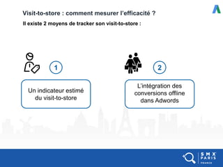 Visit-to-store : comment mesurer l’efficacité ?
Il existe 2 moyens de tracker son visit-to-store :
Un indicateur estimé
du visit-to-store
L’intégration des
conversions offline
dans Adwords
1 2
 