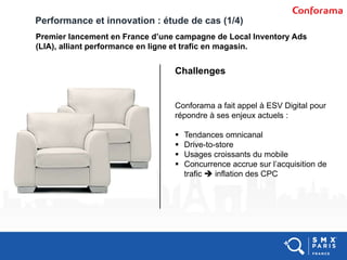 Performance et innovation : étude de cas (1/4)
Premier lancement en France d’une campagne de Local Inventory Ads
(LIA), alliant performance en ligne et trafic en magasin.
Challenges
Conforama a fait appel à ESV Digital pour
répondre à ses enjeux actuels :
 Tendances omnicanal
 Drive-to-store
 Usages croissants du mobile
 Concurrence accrue sur l’acquisition de
trafic  inflation des CPC
 