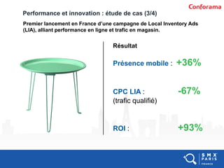 Performance et innovation : étude de cas (3/4)
Premier lancement en France d’une campagne de Local Inventory Ads
(LIA), alliant performance en ligne et trafic en magasin.
Présence mobile : +36%
CPC LIA : -67%
(trafic qualifié)
ROI : +93%
Résultat
 