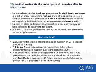 Réconciliation des stocks en temps réel : une des clés du
drive to store
 La connaissance des stocks physiques sur le site Internet en temps
réel est un enjeu majeur dans l’optique d’une stratégie drive-to-store :
c’est un prérequis aux pratiques de Click & Collect (différent du retrait
en magasin qui dépend d’un stock e-commerce) et d’e-réservation.
 La mise en place de tels services requiert de revoir les systèmes sur
toute la chaîne de traitement des stocks.
 Au-delà du trafic supplémentaire amené, ces visites donnent lieu à des
ventes supplémentaires
Use case FNAC
 35% des ventes internet étaient retirées en magasin en 2014 (rapport
annuel de la Fnac)
 1 fois sur 3, ces visites de retrait donnent lieu à des achats
supplémentaires en magasin (Le Figaro économie, 2014)
 « Quand la Fnac installe un magasin dans un endroit où elle n’était
pas présente jusque-là, les ventes sur son sites Internet bondissent
de 15 à 20% dans la région », JF Palus, directeur général délégué du
groupe PPR, le propriétaire de la FNAC (2013)
 