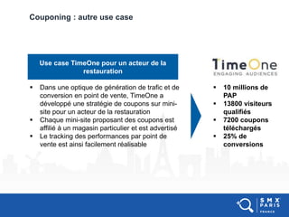 Couponing : autre use case
Use case TimeOne pour un acteur de la
restauration
 Dans une optique de génération de trafic et de
conversion en point de vente, TimeOne a
développé une stratégie de coupons sur mini-
site pour un acteur de la restauration
 Chaque mini-site proposant des coupons est
affilié à un magasin particulier et est advertisé
 Le tracking des performances par point de
vente est ainsi facilement réalisable
 10 millions de
PAP
 13800 visiteurs
qualifiés
 7200 coupons
téléchargés
 25% de
conversions
 