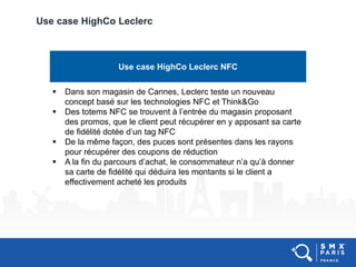 Use case HighCo Leclerc
Use case HighCo Leclerc NFC
 Dans son magasin de Cannes, Leclerc teste un nouveau
concept basé sur les technologies NFC et Think&Go
 Des totems NFC se trouvent à l’entrée du magasin proposant
des promos, que le client peut récupérer en y apposant sa carte
de fidélité dotée d’un tag NFC
 De la même façon, des puces sont présentes dans les rayons
pour récupérer des coupons de réduction
 A la fin du parcours d’achat, le consommateur n’a qu’à donner
sa carte de fidélité qui déduira les montants si le client a
effectivement acheté les produits
 