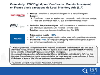 Case study : ESV Digital pour Conforama : Premier lancement
en France d’une campagne de Local Inventory Ads (LIA)
« Avec l’explosion de l’usage mobile et des requêtes locales et en considérant que déjà plus de la
moitié des ventes physiques ont une influence digitale, il est certain que le format LIA deviendra à
terme un média indispensable pour générer du trafic en magasin.
Si nous évaluons cependant mal encore aujourd’hui sa contribution online to store, il s’avère être
bien plus économique et au moins autant générateur de valeur pour les ventes online que le format
PLA simple, et apporte bien plus de pertinence pour l’expérience client. »
- Guillaume Georget, Responsable Acquisition, Conforama
 Mission : améliorer la performance digitale et le trafic en magasin
 Enjeux :
 Prendre en compte les tendances « omnicanal », surtout le drive to store
 Faire face à l’inflation des CPC due à une concurrence accrue
 Définition des problématiques : trafic trop coûteux et mobilité croissante
des internautes poussant à une réponse « web-to-store »
 Solution : annonces shopping Local Inventory Ads (LIA)
Résultats
 Présence sur mobile : +36%
 CPC : -67% vs campagnes traditionnelles, avec trafic qualifié de mobinautes
 ROI online : +93% vs campagnes shopping traditionnelles (3 fois supérieur
aux performances globales du compte)
 