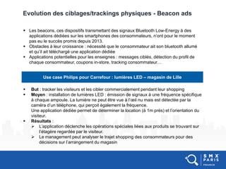 Evolution des ciblages/trackings physiques - Beacon ads
Use case Philips pour Carrefour : lumières LED – magasin de Lille
 But : tracker les visiteurs et les cibler commercialement pendant leur shopping
 Moyen : installation de lumières LED : émission de signaux à une fréquence spécifique
à chaque ampoule. La lumière ne peut être vue à l’œil nu mais est détectée par la
caméra d’un téléphone, qui perçoit également la fréquence.
Une application dédiée permet de déterminer la location (à 1m près) et l’orientation du
visiteur.
 Résultats :
 L’application déclenche les opérations spéciales liées aux produits se trouvant sur
l’étagère regardée par le visiteur.
 Le management peut analyser le trajet shopping des consommateurs pour des
décisions sur l’arrangement du magasin
 Les beacons, ces dispositifs transmettant des signaux Bluetooth Low-Energy à des
applications dédiées sur les smartphones des consommateurs, n’ont pour le moment
pas eu le succès promis depuis 2013.
 Obstacles à leur croissance : nécessité que le consommateur ait son bluetooth allumé
et qu’il ait téléchargé une application dédiée
 Applications potentielles pour les enseignes : messages ciblés, détection du profil de
chaque consommateur, coupons in-store, tracking consommateur…
 