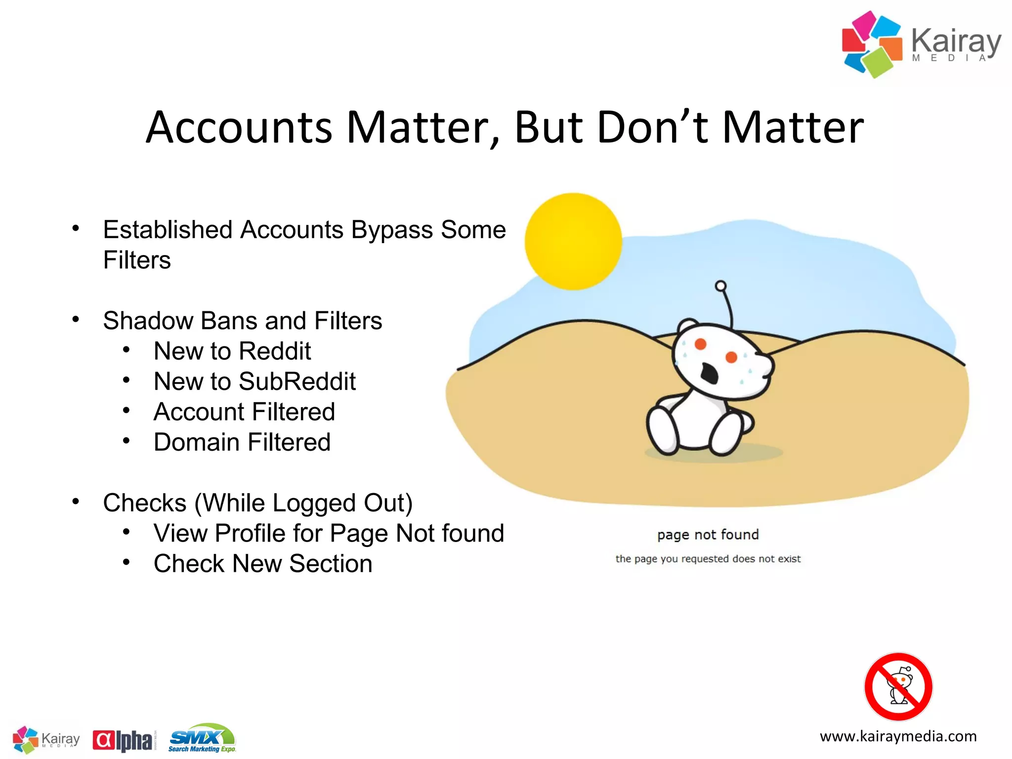 Accounts Matter, But Don’t Matter
• Established Accounts Bypass Some
  Filters

• Shadow Bans and Filters
   • New to Reddit
   • New to SubReddit
   • Account Filtered
   • Domain Filtered

• Checks (While Logged Out)
   • View Profile for Page Not found
   • Check New Section




                                       www.kairaymedia.com
 