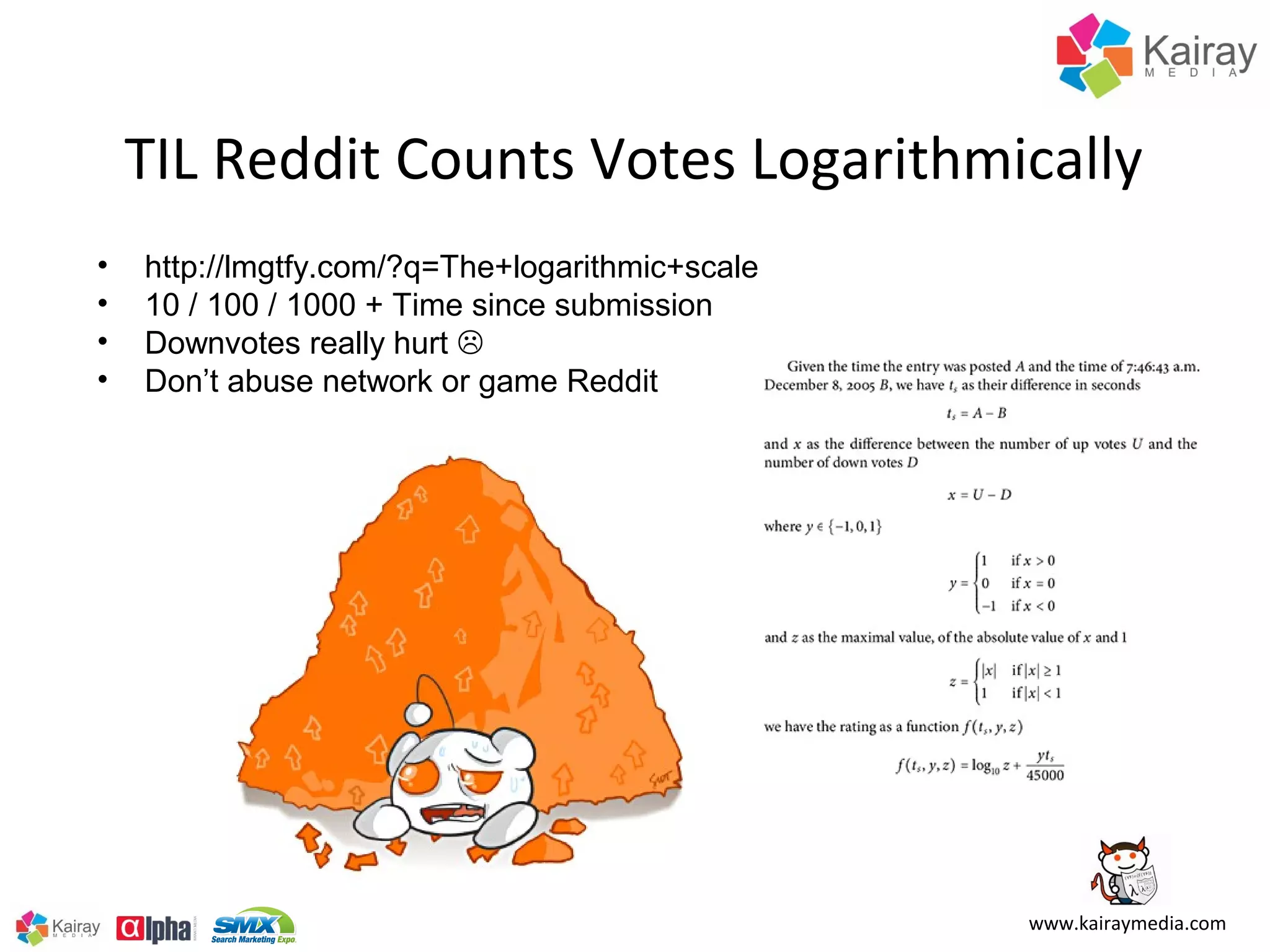 TIL Reddit Counts Votes Logarithmically
•   http://lmgtfy.com/?q=The+logarithmic+scale
•   10 / 100 / 1000 + Time since submission
•   Downvotes really hurt 
•   Don’t abuse network or game Reddit




                                                 www.kairaymedia.com
 