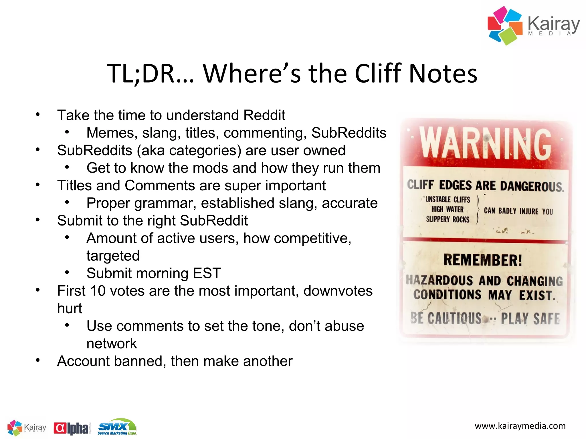 TL;DR… Where’s the Cliff Notes
•   Take the time to understand Reddit
     • Memes, slang, titles, commenting, SubReddits
•   SubReddits (aka categories) are user owned
     • Get to know the mods and how they run them
•   Titles and Comments are super important
     • Proper grammar, established slang, accurate
•   Submit to the right SubReddit
     • Amount of active users, how competitive,
         targeted
     • Submit morning EST
•   First 10 votes are the most important, downvotes
    hurt
     • Use comments to set the tone, don’t abuse
         network
•   Account banned, then make another



                                                       www.kairaymedia.com
 