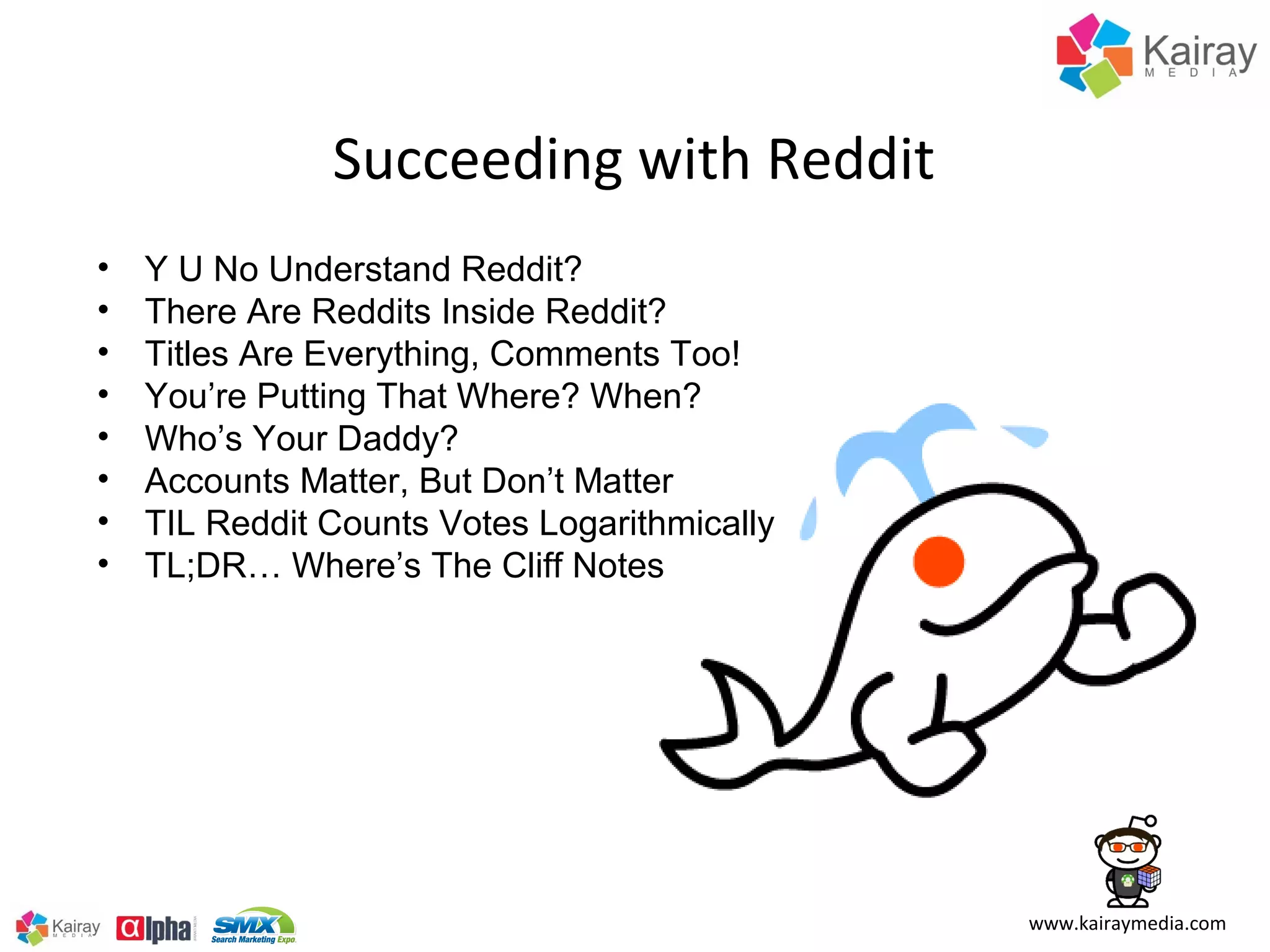 Succeeding with Reddit
•   Y U No Understand Reddit?
•   There Are Reddits Inside Reddit?
•   Titles Are Everything, Comments Too!
•   You’re Putting That Where? When?
•   Who’s Your Daddy?
•   Accounts Matter, But Don’t Matter
•   TIL Reddit Counts Votes Logarithmically
•   TL;DR… Where’s The Cliff Notes




                                              www.kairaymedia.com
 