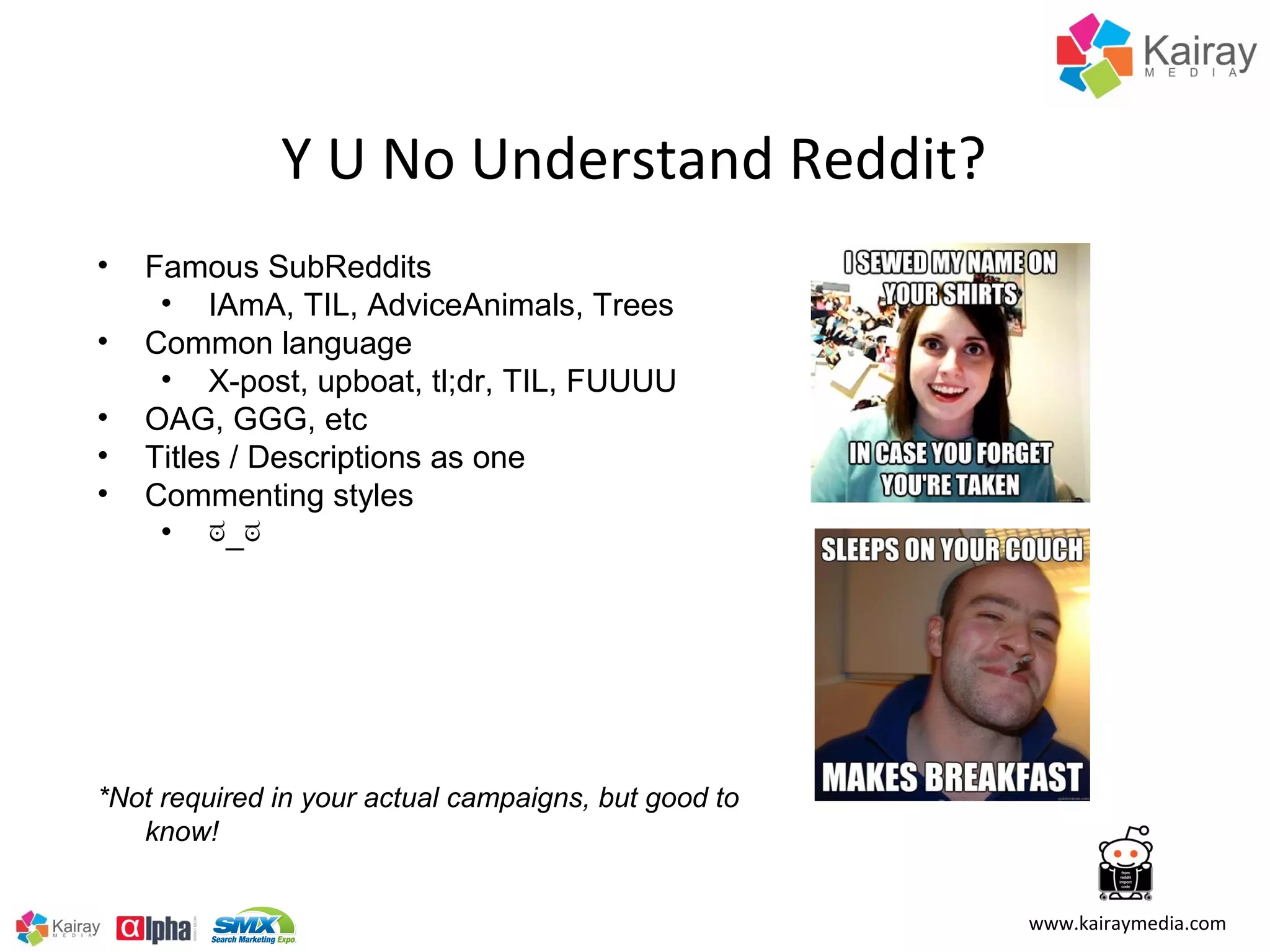 Y U No Understand Reddit?
•   Famous SubReddits
     • IAmA, TIL, AdviceAnimals, Trees
•   Common language
     • X-post, upboat, tl;dr, TIL, FUUUU
•   OAG, GGG, etc
•   Titles / Descriptions as one
•   Commenting styles
     • ಠ_ಠ




*Not required in your actual campaigns, but good to
   know!


                                                      www.kairaymedia.com
 