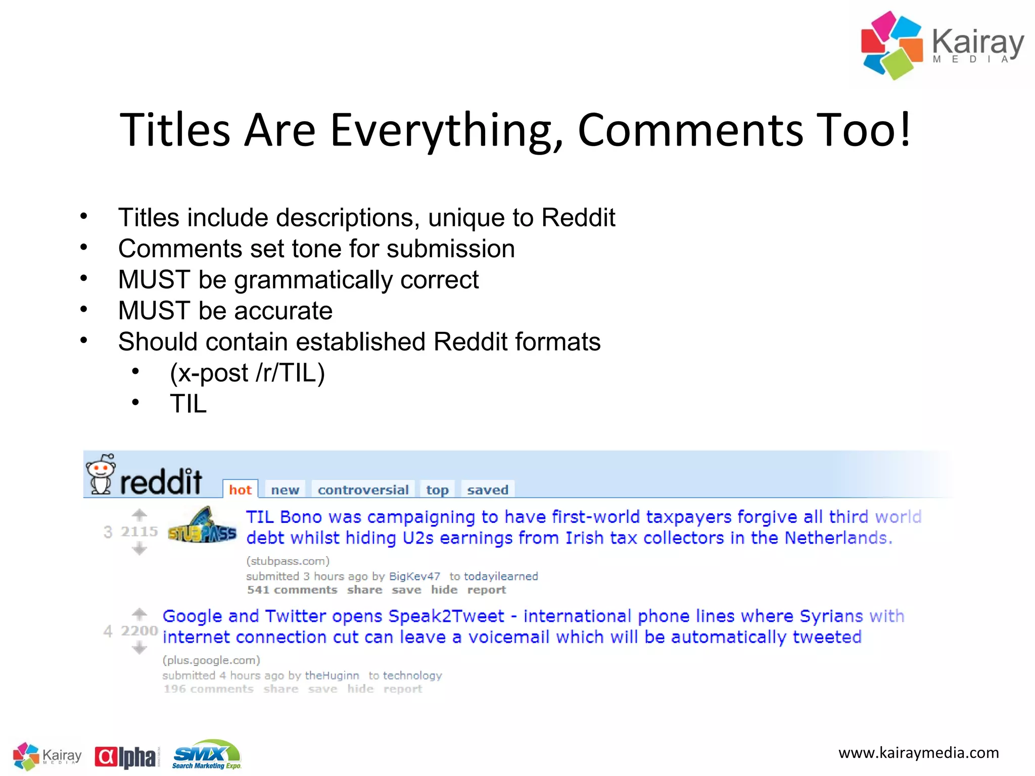 Titles Are Everything, Comments Too!
•   Titles include descriptions, unique to Reddit
•   Comments set tone for submission
•   MUST be grammatically correct
•   MUST be accurate
•   Should contain established Reddit formats
     • (x-post /r/TIL)
     • TIL




                                                    www.kairaymedia.com
 