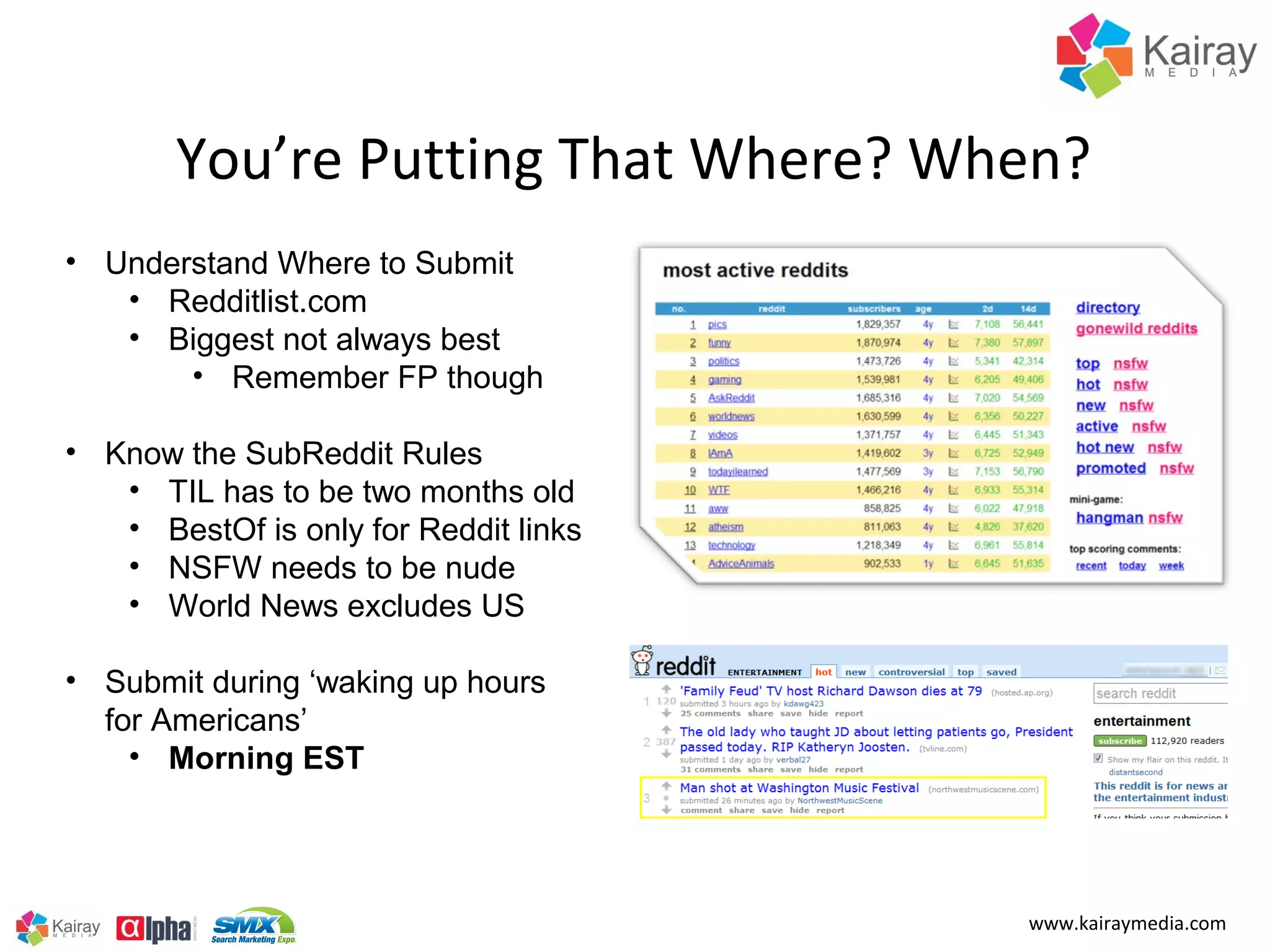 You’re Putting That Where? When?
• Understand Where to Submit
   • Redditlist.com
   • Biggest not always best
       • Remember FP though

• Know the SubReddit Rules
   • TIL has to be two months old
   • BestOf is only for Reddit links
   • NSFW needs to be nude
   • World News excludes US

• Submit during ‘waking up hours
  for Americans’
    • Morning EST




                                       www.kairaymedia.com
 
