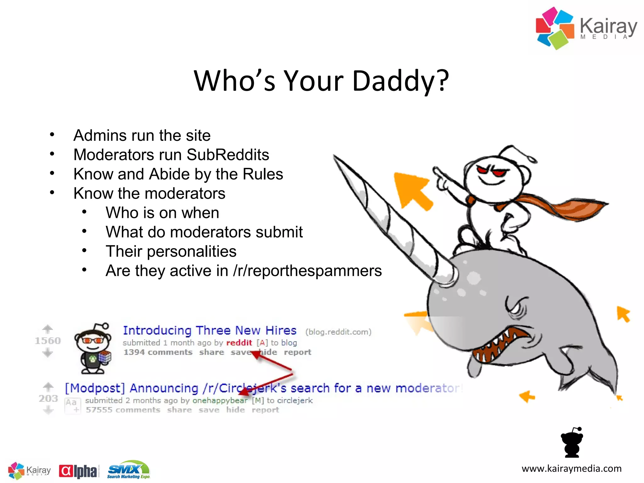 Who’s Your Daddy?
•   Admins run the site
•   Moderators run SubReddits
•   Know and Abide by the Rules
•   Know the moderators
     • Who is on when
     • What do moderators submit
     • Their personalities
     • Are they active in /r/reporthespammers




                                                www.kairaymedia.com
 