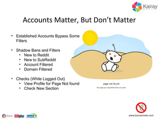 Accounts Matter, But Don’t Matter
• Established Accounts Bypass Some
  Filters

• Shadow Bans and Filters
   • New to Reddit
   • New to SubReddit
   • Account Filtered
   • Domain Filtered

• Checks (While Logged Out)
   • View Profile for Page Not found
   • Check New Section




                                       www.kairaymedia.com
 