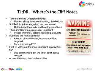 TL;DR… Where’s the Cliff Notes
•   Take the time to understand Reddit
     • Memes, slang, titles, commenting, SubReddits
•   SubReddits (aka categories) are user owned
     • Get to know the mods and how they run them
•   Titles and Comments are super important
     • Proper grammar, established slang, accurate
•   Submit to the right SubReddit
     • Amount of active users, how competitive,
         targeted
     • Submit morning EST
•   First 10 votes are the most important, downvotes
    hurt
     • Use comments to set the tone, don’t abuse
         network
•   Account banned, then make another



                                                       www.kairaymedia.com
 