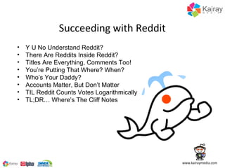 Succeeding with Reddit
•   Y U No Understand Reddit?
•   There Are Reddits Inside Reddit?
•   Titles Are Everything, Comments Too!
•   You’re Putting That Where? When?
•   Who’s Your Daddy?
•   Accounts Matter, But Don’t Matter
•   TIL Reddit Counts Votes Logarithmically
•   TL;DR… Where’s The Cliff Notes




                                              www.kairaymedia.com
 