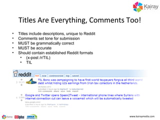 Titles Are Everything, Comments Too!
•   Titles include descriptions, unique to Reddit
•   Comments set tone for submission
•   MUST be grammatically correct
•   MUST be accurate
•   Should contain established Reddit formats
     • (x-post /r/TIL)
     • TIL




                                                    www.kairaymedia.com
 