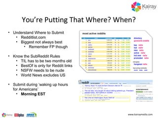 You’re Putting That Where? When?
• Understand Where to Submit
   • Redditlist.com
   • Biggest not always best
       • Remember FP though

• Know the SubReddit Rules
   • TIL has to be two months old
   • BestOf is only for Reddit links
   • NSFW needs to be nude
   • World News excludes US

• Submit during ‘waking up hours
  for Americans’
    • Morning EST




                                       www.kairaymedia.com
 