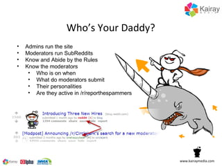 Who’s Your Daddy?
•   Admins run the site
•   Moderators run SubReddits
•   Know and Abide by the Rules
•   Know the moderators
     • Who is on when
     • What do moderators submit
     • Their personalities
     • Are they active in /r/reporthespammers




                                                www.kairaymedia.com
 