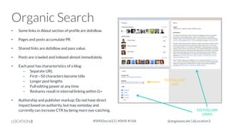 Organic Search
•

Some links in About section of profile are dofollow.

•

Pages and posts accumulate PR.

•

Shared links are dofollow and pass value.

•

Posts are crawled and indexed almost immediately.

•

Each post has characteristics of a blog:
- Separate URL
- First ~50 characters become title
- Longer post lengths
- Full editing power at any time
- Reshares result in internal linking within G+

•

Authorship and publisher markup: Do not have direct
impact based on authority, but may someday and
currently can increase CTR by being more eye-catching.

LOCATION3

#SMXSocial13 | #SMX #14A

NO FOLLOW
LINK

DO FOLLOW
LINKS
@angiepascale | @Location3

 