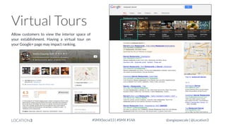 Virtual Tours
Allow customers to view the interior space of
your establishment. Having a virtual tour on
your Google+ page may impact ranking.

LOCATION3

#SMXSocial13 | #SMX #14A

@angiepascale | @Location3

 