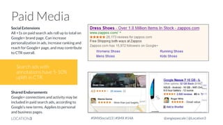 Paid Media
Social Extensions
All +1s on paid search ads roll up to total on
Google+ brand page. Can increase
personalization in ads, increase ranking and
reach for Google+ page, and may contribute
to CTR overall.

Search ads with
annotations have 5-10%
uplift in CTR.
Shared Endorsements
Google+ connections and activity may be
included in paid search ads, according to
Google’s new terms. Applies to personal
and business pages.
LOCATION3

#SMXSocial13 | #SMX #14A

@angiepascale | @Location3

 