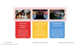 The Many
Breeds of
Google+

Integrating with
Other Digital
Efforts

Tracking and
Measuring

Numerous types of
pages exist. Know
what’s out there for
your brand, and
determine which type
you need.

Google+ is not just a
social channel, and
cannot be viewed in a
silo. Take advantage of
all integration points.

Tracking is not ideal at
this time, but it’s new
and there are options.
Take the time to know
and dig into these tools
and data.

LOCATION3
Photo Sources http://www.flickr.com/photos/22280677@N07/3569244220

#SMXSocial13 | #SMX #14A

@angiepascale | @Location3

 
