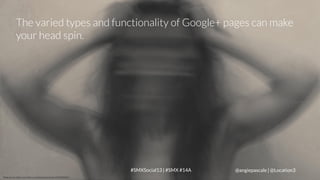 The varied types and functionality of Google+ pages can make
your head spin.

LOCATION3
Photo Source: http://www.flickr.com/photos/porsche-linn/7085203423

#SMXSocial13 | #SMX #14A

@angiepascale | @Location3

 