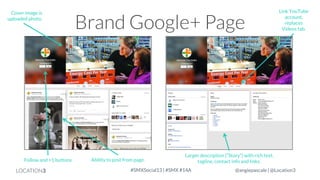 Cover image is
uploaded photo.

Follow and +1 buttons

LOCATION3

Brand Google+ Page

Ability to post from page.

Link YouTube
account,
replaces
Videos tab.

Larger description (“Story”) with rich text,
tagline, contact info and links.

#SMXSocial13 | #SMX #14A

@angiepascale | @Location3

 